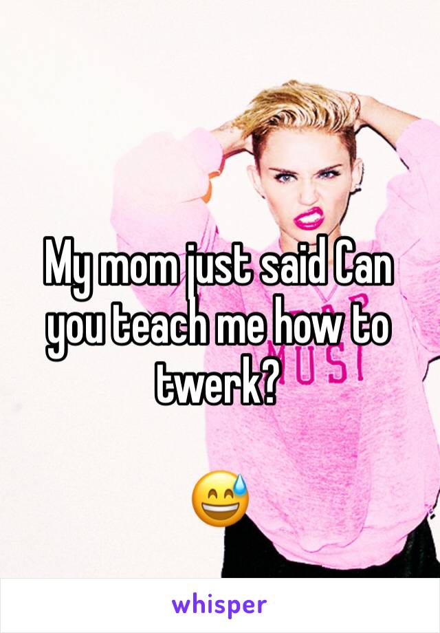 My mom just said Can you teach me how to twerk? 

😅