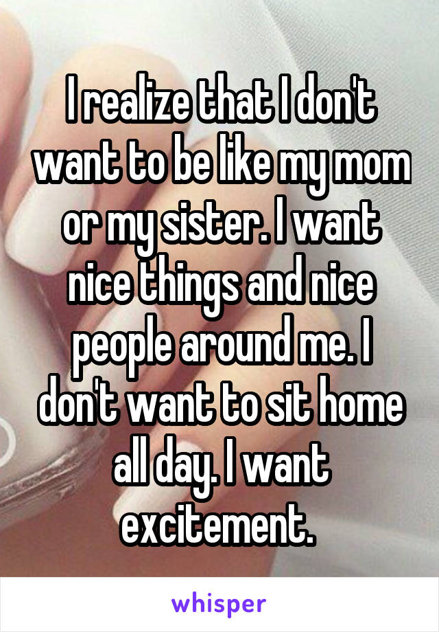 I realize that I don't want to be like my mom or my sister. I want nice things and nice people around me. I don't want to sit home all day. I want excitement. 