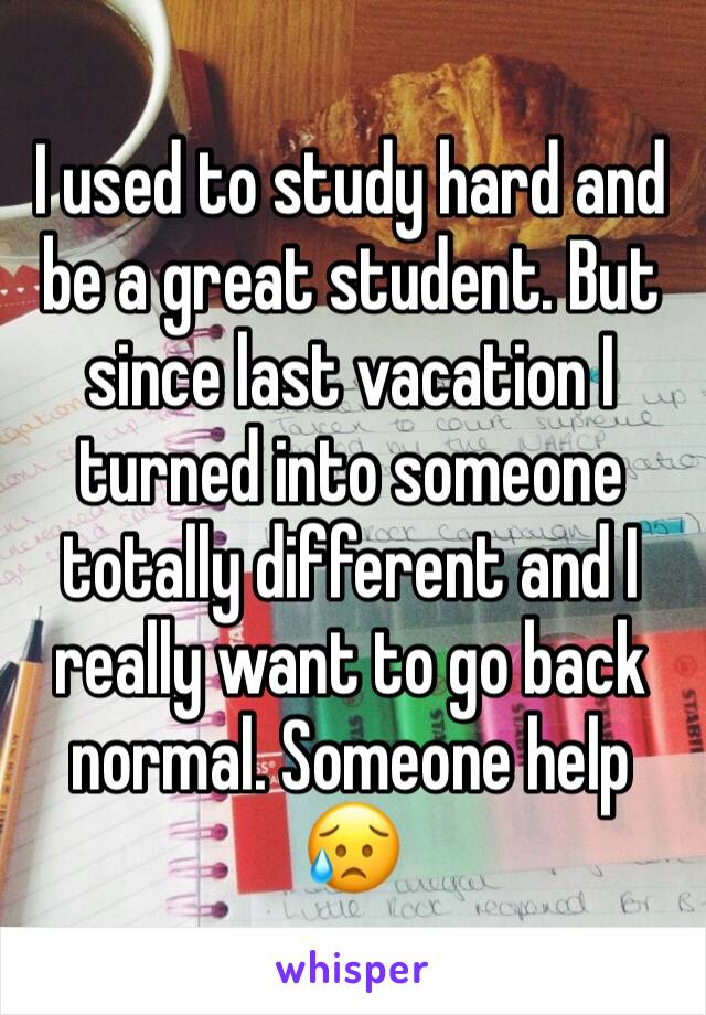 I used to study hard and be a great student. But since last vacation I turned into someone totally different and I really want to go back normal. Someone help 😥
