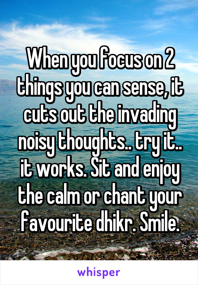 When you focus on 2 things you can sense, it cuts out the invading noisy thoughts.. try it.. it works. Sit and enjoy the calm or chant your favourite dhikr. Smile.