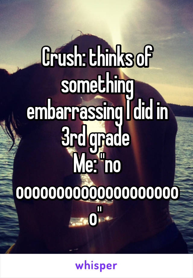 Crush: thinks of something embarrassing I did in 3rd grade 
Me: "no ooooooooooooooooooooo" 