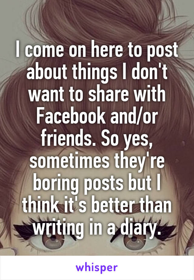 I come on here to post about things I don't want to share with Facebook and/or friends. So yes, sometimes they're boring posts but I think it's better than writing in a diary.