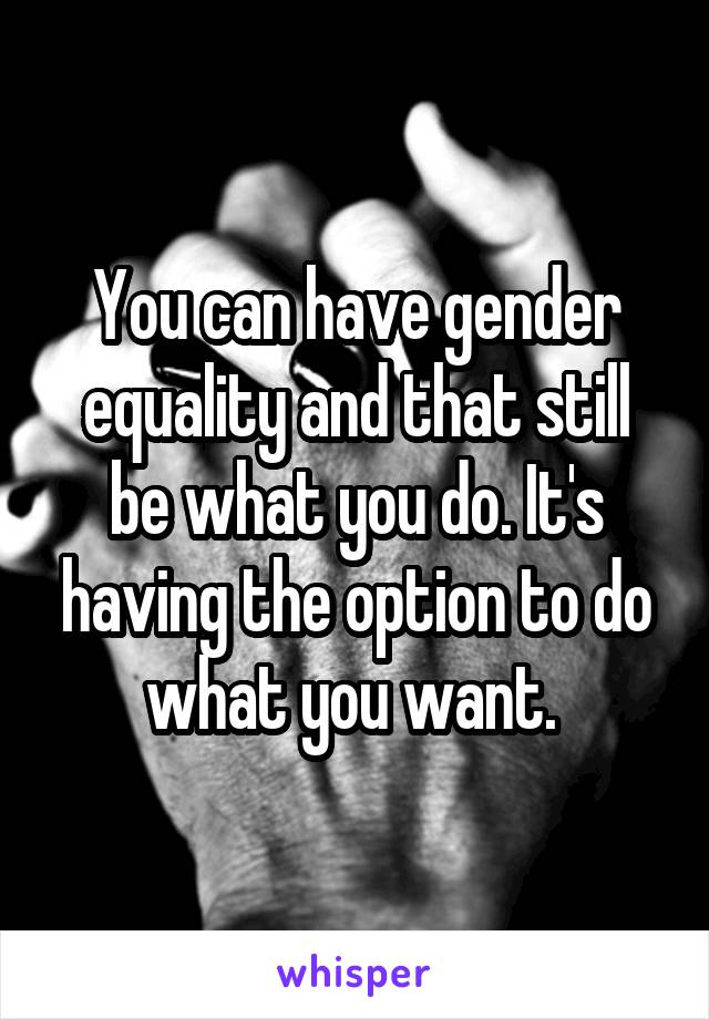 You can have gender equality and that still be what you do. It's having the option to do what you want. 