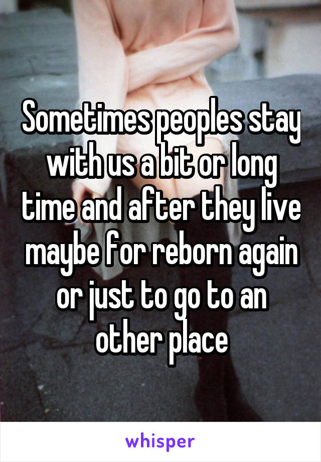 Sometimes peoples stay with us a bit or long time and after they live maybe for reborn again or just to go to an other place