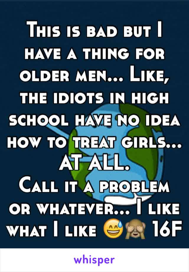 This is bad but I have a thing for older men... Like, the idiots in high school have no idea how to treat girls... AT ALL. 
Call it a problem or whatever... I like what I like 😅🙈 16F