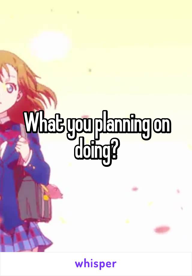 What you planning on doing?
