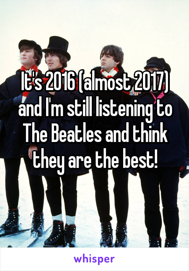 It's 2016 (almost 2017) and I'm still listening to The Beatles and think they are the best!
