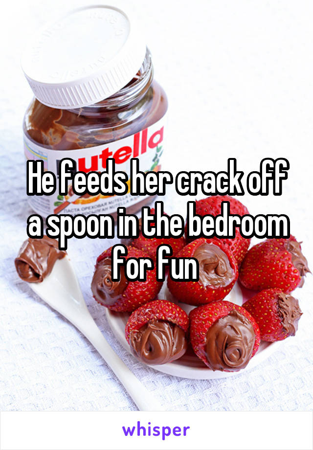 He feeds her crack off a spoon in the bedroom for fun 