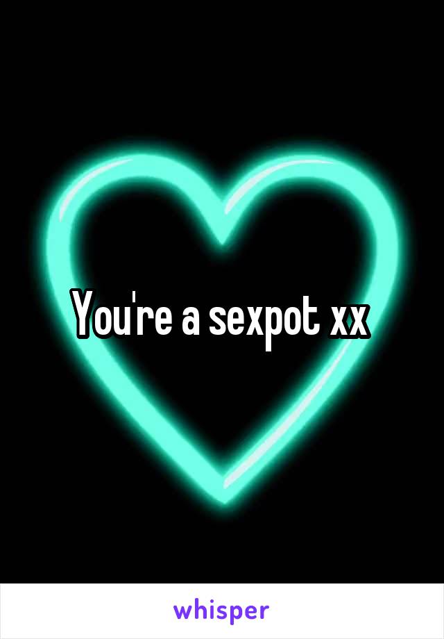 You're a sexpot xx 