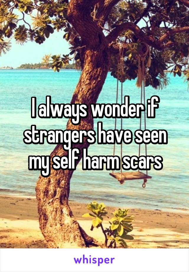 I always wonder if strangers have seen my self harm scars