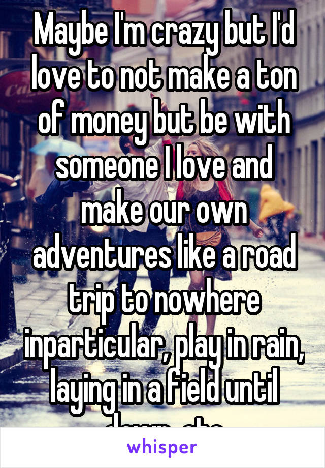 Maybe I'm crazy but I'd love to not make a ton of money but be with someone I love and make our own adventures like a road trip to nowhere inparticular, play in rain, laying in a field until dawn, etc