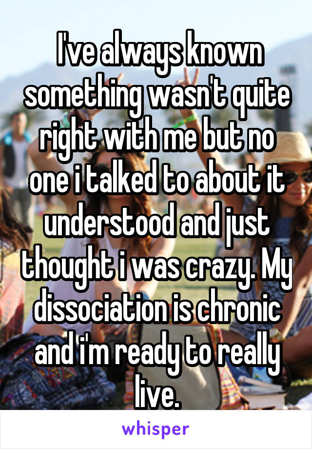  I've always known something wasn't quite right with me but no one i talked to about it understood and just thought i was crazy. My dissociation is chronic and i'm ready to really live.