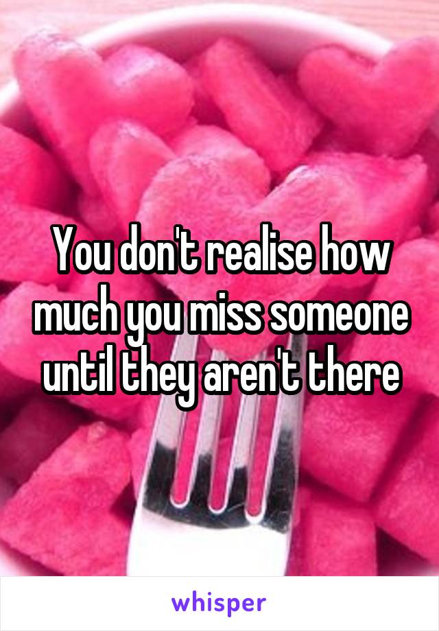You don't realise how much you miss someone until they aren't there