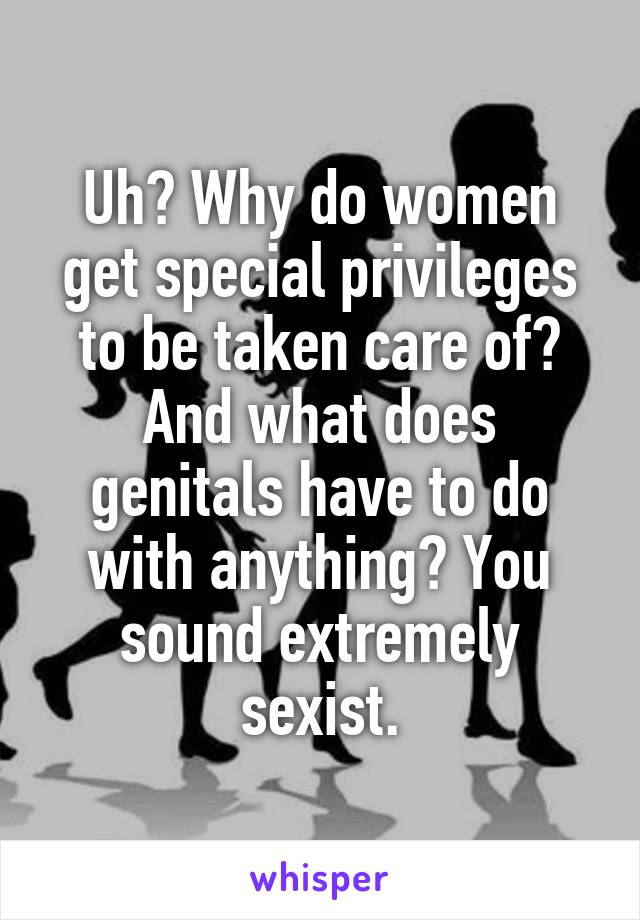 Uh? Why do women get special privileges to be taken care of? And what does genitals have to do with anything? You sound extremely sexist.