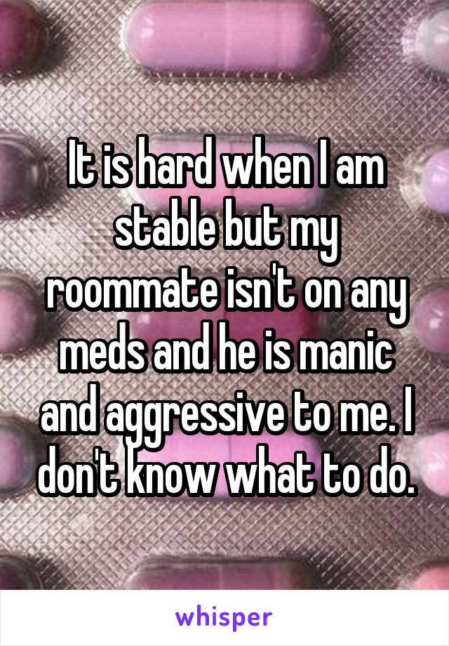 It is hard when I am stable but my roommate isn't on any meds and he is manic and aggressive to me. I don't know what to do.