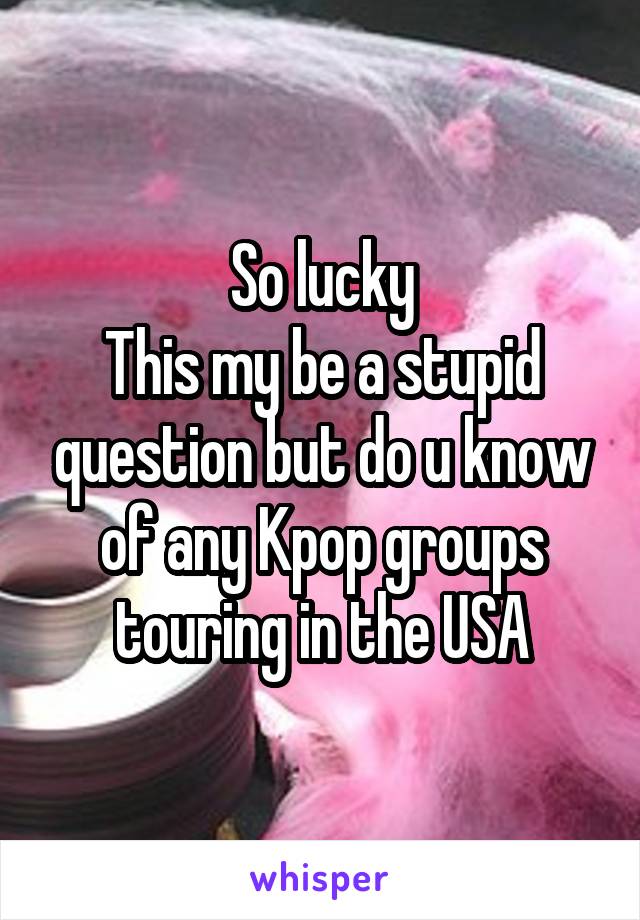 So lucky
This my be a stupid question but do u know of any Kpop groups touring in the USA