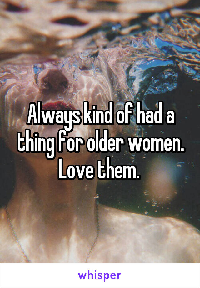 Always kind of had a thing for older women. Love them. 