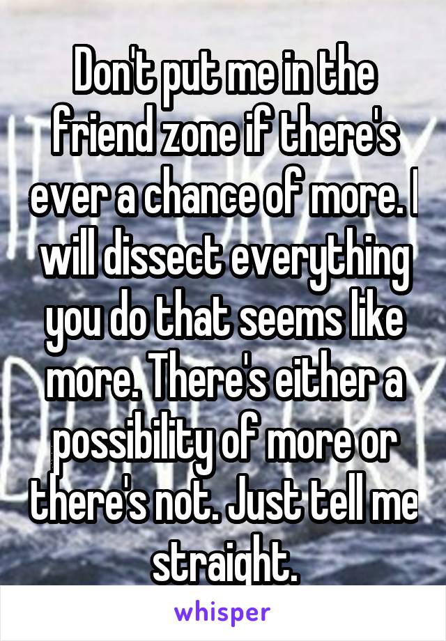 Don't put me in the friend zone if there's ever a chance of more. I will dissect everything you do that seems like more. There's either a possibility of more or there's not. Just tell me straight.