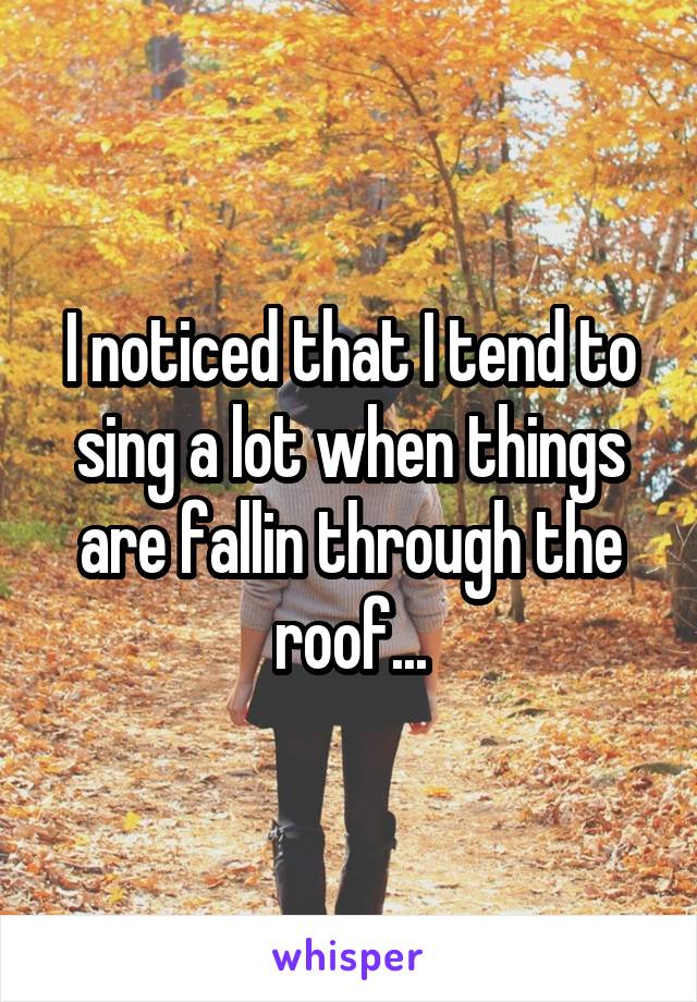 I noticed that I tend to sing a lot when things are fallin through the roof...