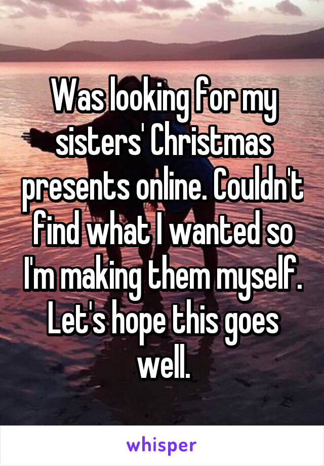 Was looking for my sisters' Christmas presents online. Couldn't find what I wanted so I'm making them myself. Let's hope this goes well.
