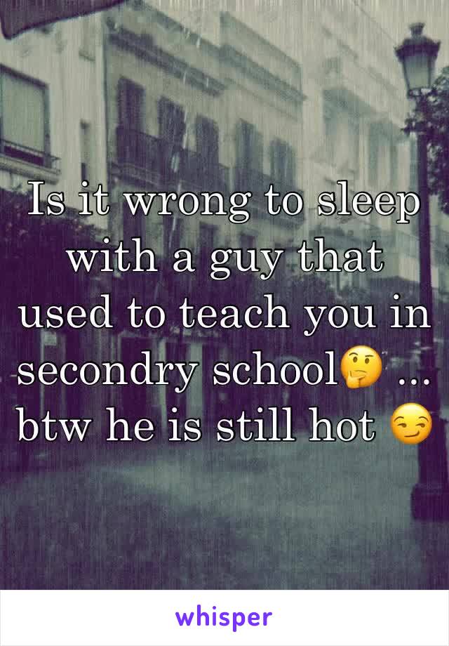 Is it wrong to sleep with a guy that used to teach you in secondry school🤔 ... btw he is still hot 😏