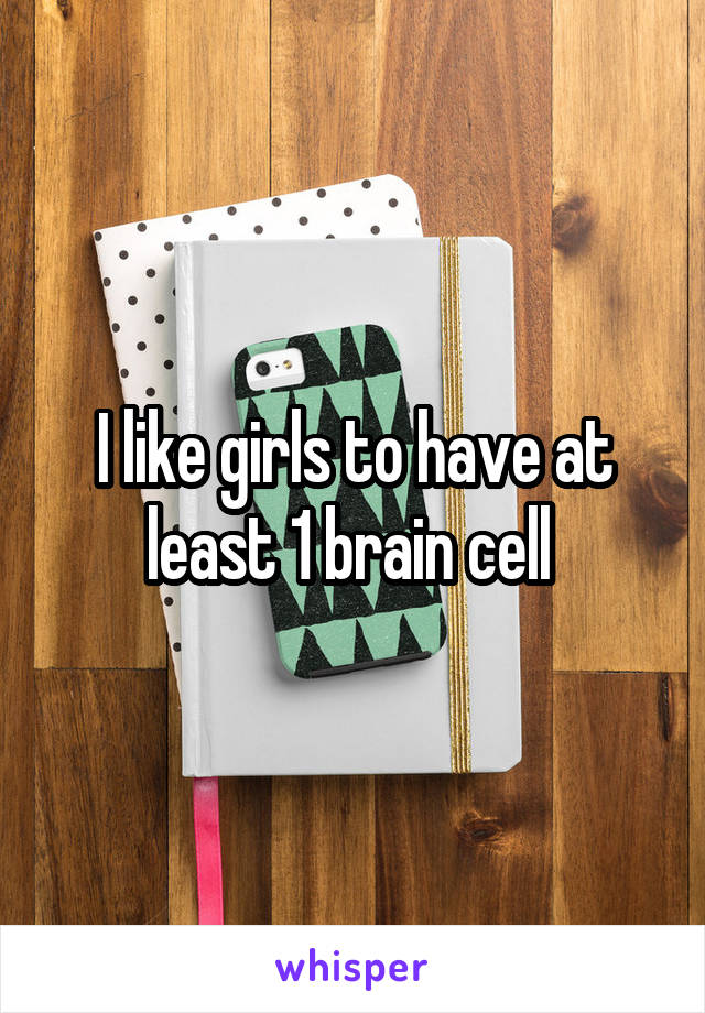 I like girls to have at least 1 brain cell 