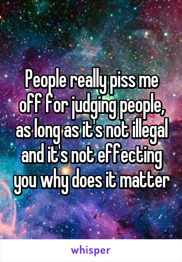People really piss me off for judging people, as long as it's not illegal and it's not effecting you why does it matter