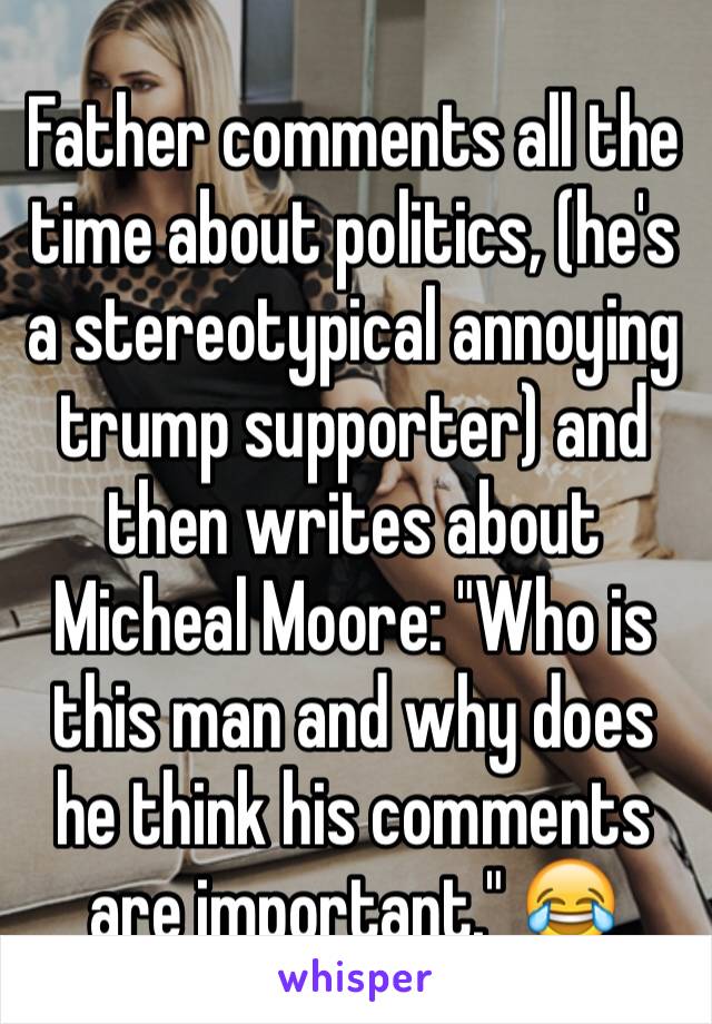 Father comments all the time about politics, (he's a stereotypical annoying trump supporter) and then writes about Micheal Moore: "Who is this man and why does he think his comments are important." 😂