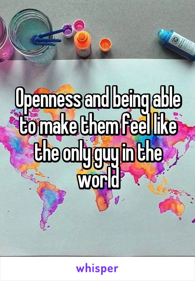 Openness and being able to make them feel like the only guy in the world