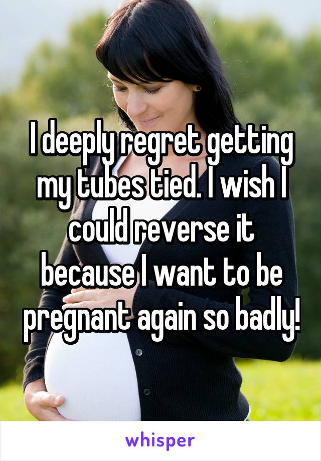 I deeply regret getting my tubes tied. I wish I could reverse it because I want to be pregnant again so badly!