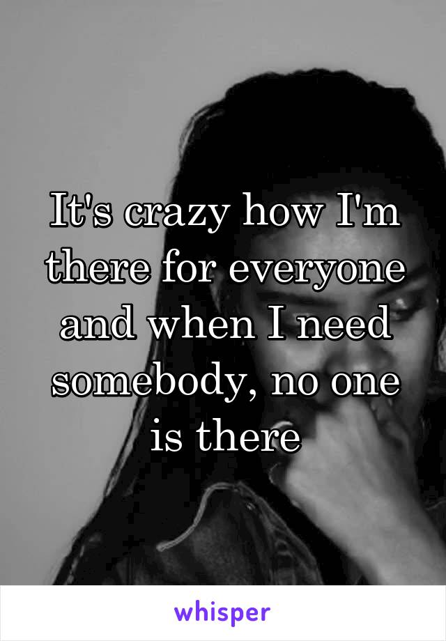 It's crazy how I'm there for everyone and when I need somebody, no one is there