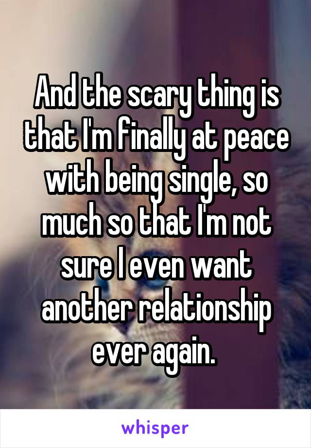 And the scary thing is that I'm finally at peace with being single, so much so that I'm not sure I even want another relationship ever again. 