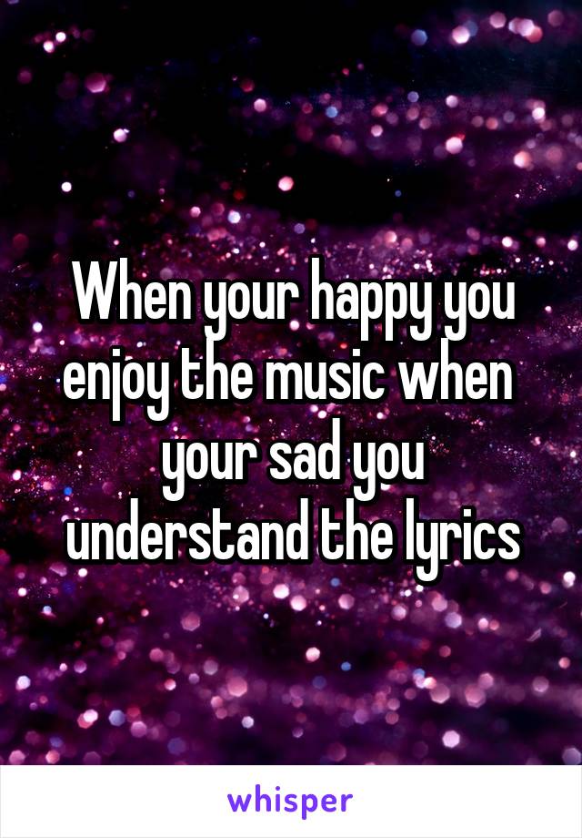 When your happy you enjoy the music when  your sad you understand the lyrics