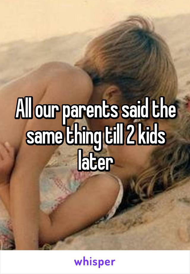 All our parents said the same thing till 2 kids later