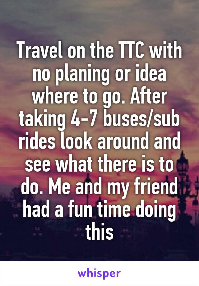 Travel on the TTC with no planing or idea where to go. After taking 4-7 buses/sub rides look around and see what there is to do. Me and my friend had a fun time doing this