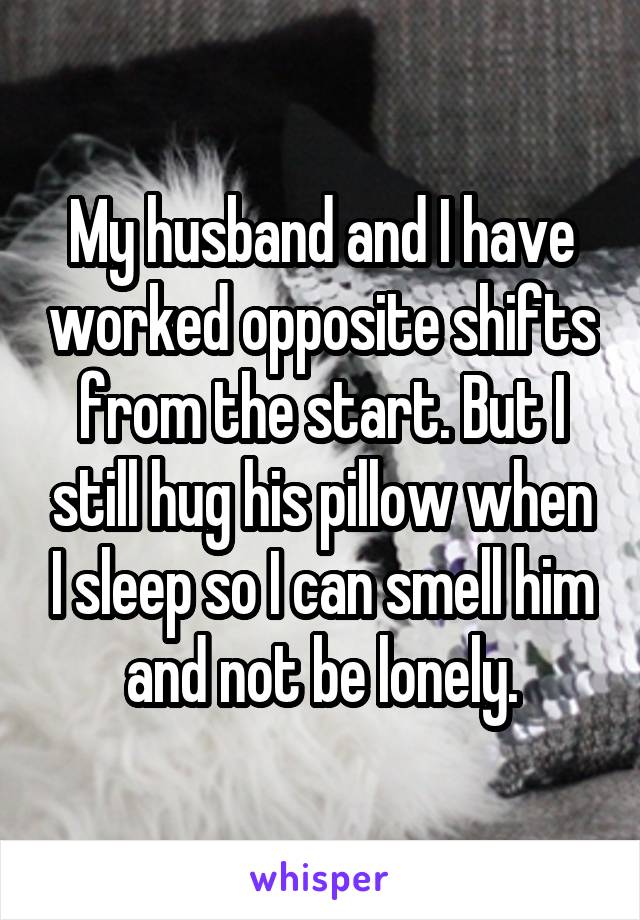 My husband and I have worked opposite shifts from the start. But I still hug his pillow when I sleep so I can smell him and not be lonely.