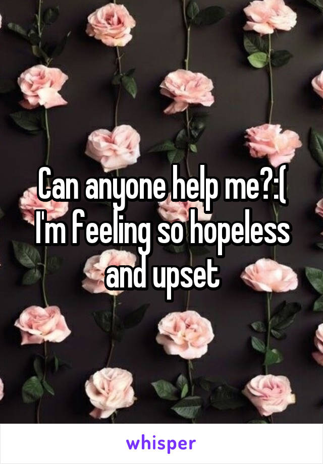Can anyone help me?:( I'm feeling so hopeless and upset