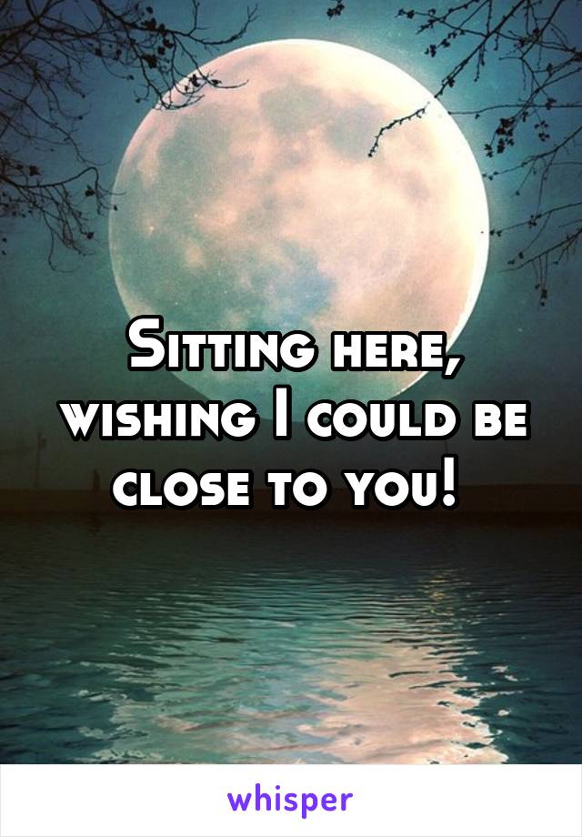 Sitting here, wishing I could be close to you! 