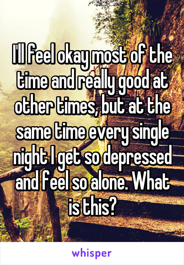 I'll feel okay most of the time and really good at other times, but at the same time every single night I get so depressed and feel so alone. What is this?