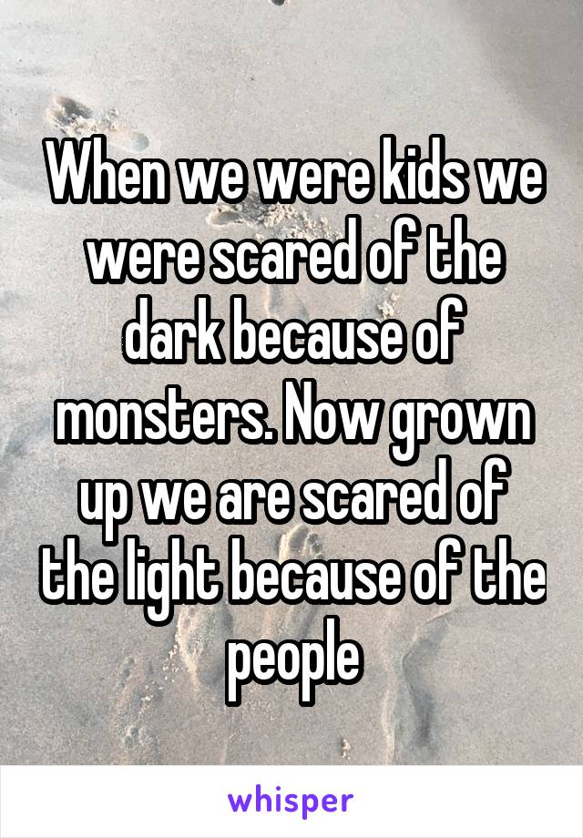 When we were kids we were scared of the dark because of monsters. Now grown up we are scared of the light because of the people