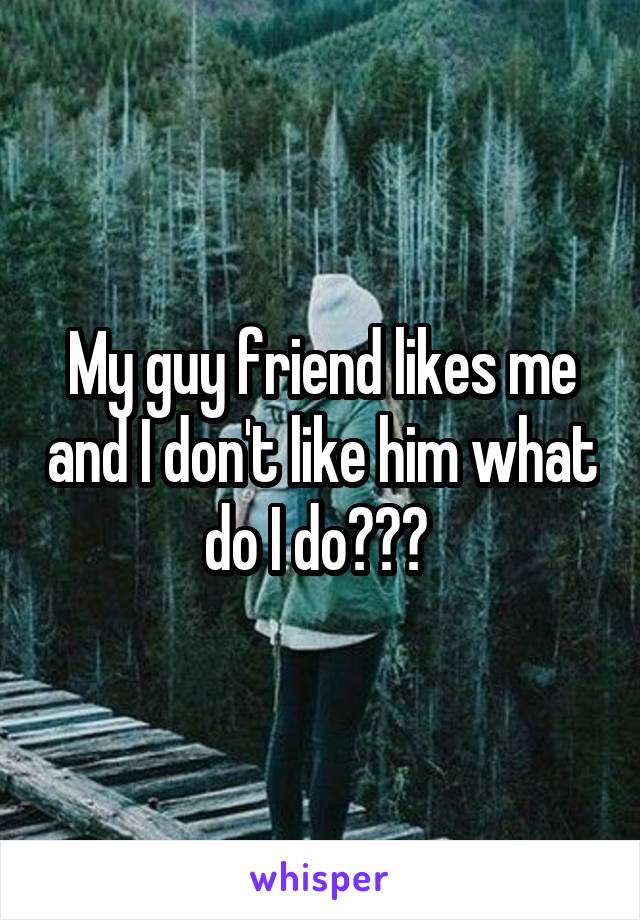 My guy friend likes me and I don't like him what do I do??? 