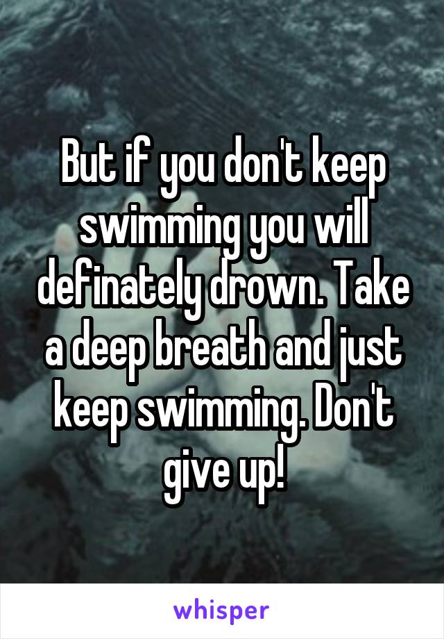 But if you don't keep swimming you will definately drown. Take a deep breath and just keep swimming. Don't give up!