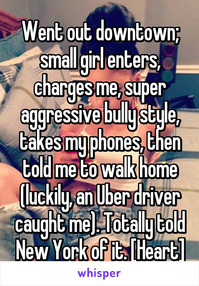 Went out downtown; small girl enters, charges me, super aggressive bully style, takes my phones, then told me to walk home (luckily, an Uber driver caught me). Totally told New York of it. [Heart]