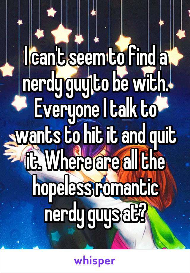 I can't seem to find a nerdy guy to be with. Everyone I talk to wants to hit it and quit it. Where are all the hopeless romantic nerdy guys at?
