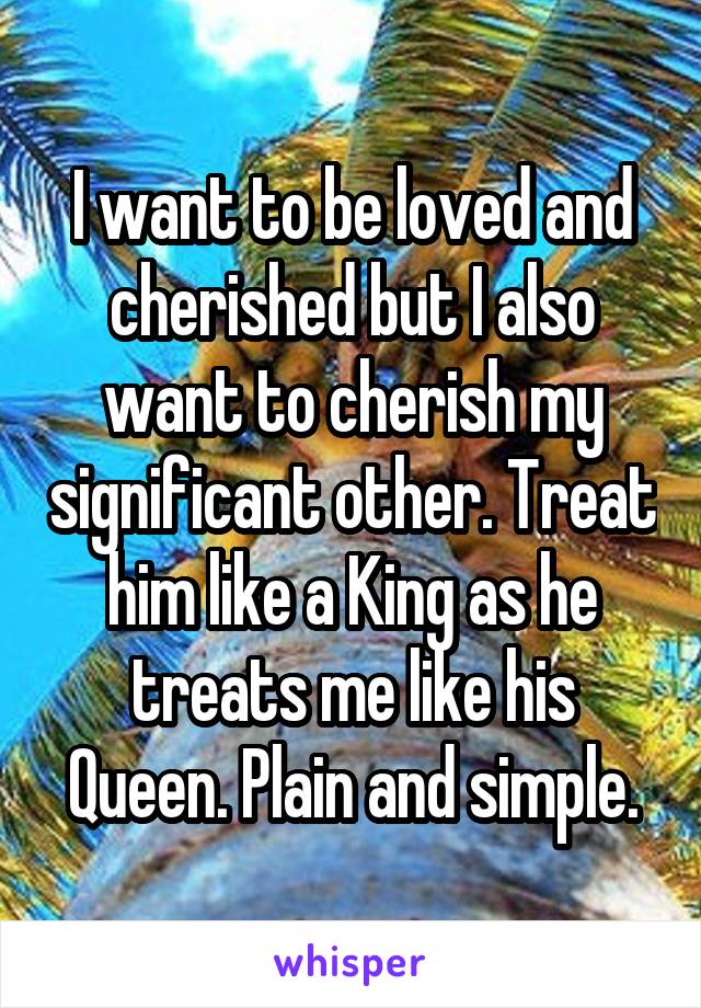 I want to be loved and cherished but I also want to cherish my significant other. Treat him like a King as he treats me like his Queen. Plain and simple.