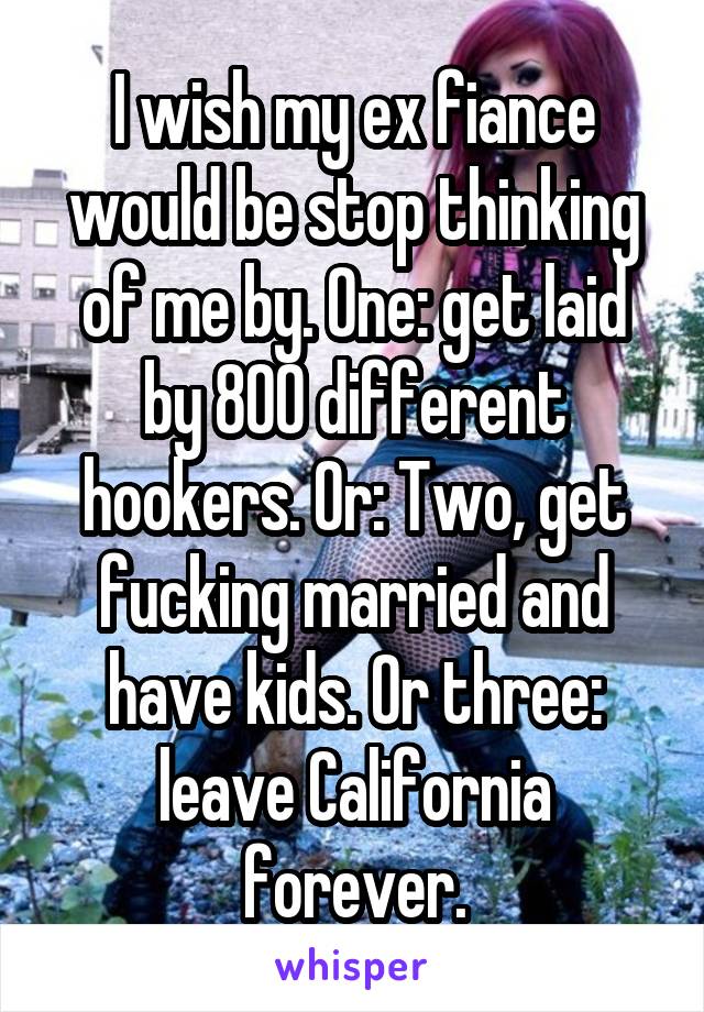 I wish my ex fiance would be stop thinking of me by. One: get laid by 800 different hookers. Or: Two, get fucking married and have kids. Or three: leave California forever.