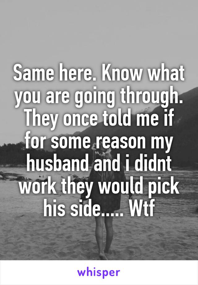 Same here. Know what you are going through. They once told me if for some reason my husband and i didnt work they would pick his side..... Wtf
