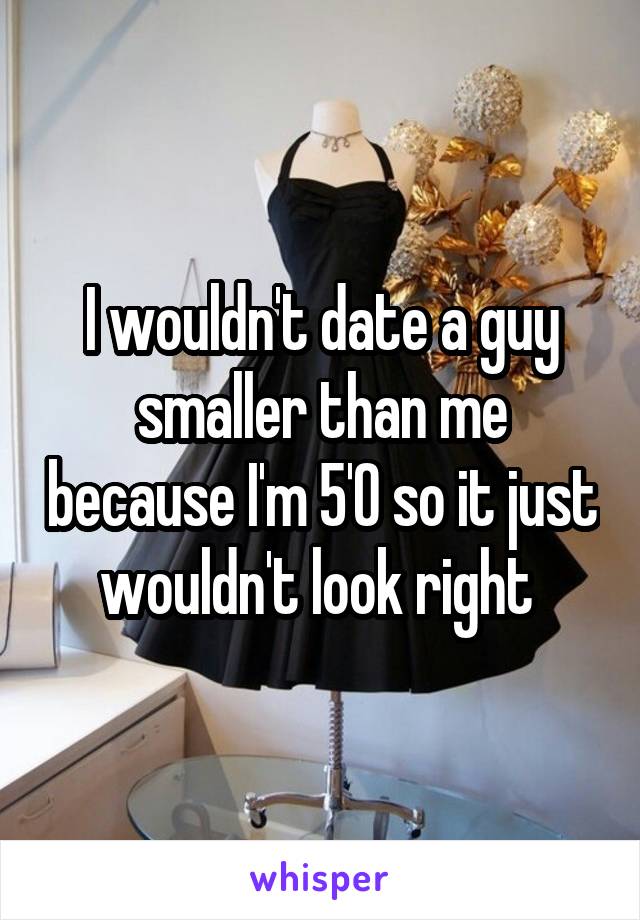 I wouldn't date a guy smaller than me because I'm 5'0 so it just wouldn't look right 