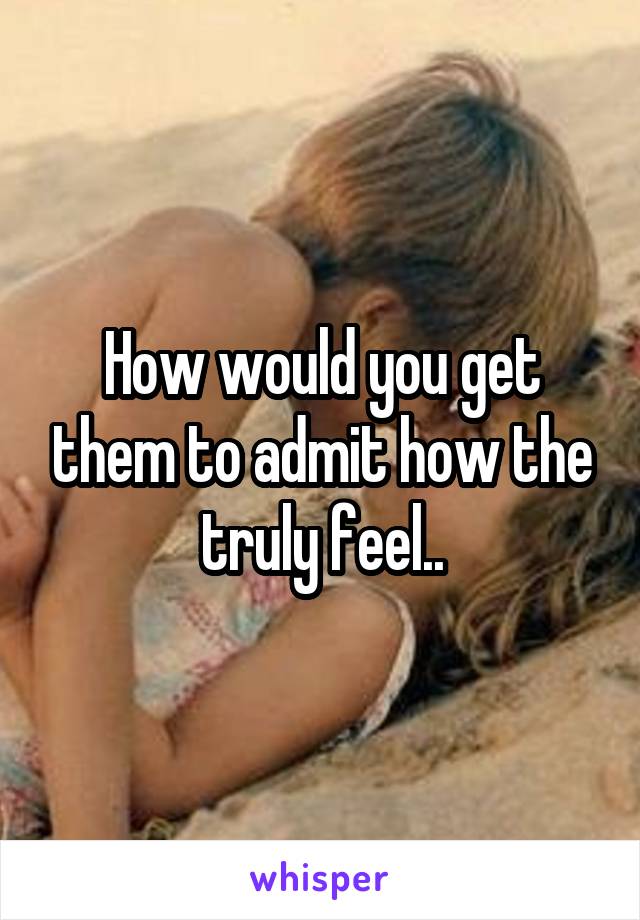 How would you get them to admit how the truly feel..