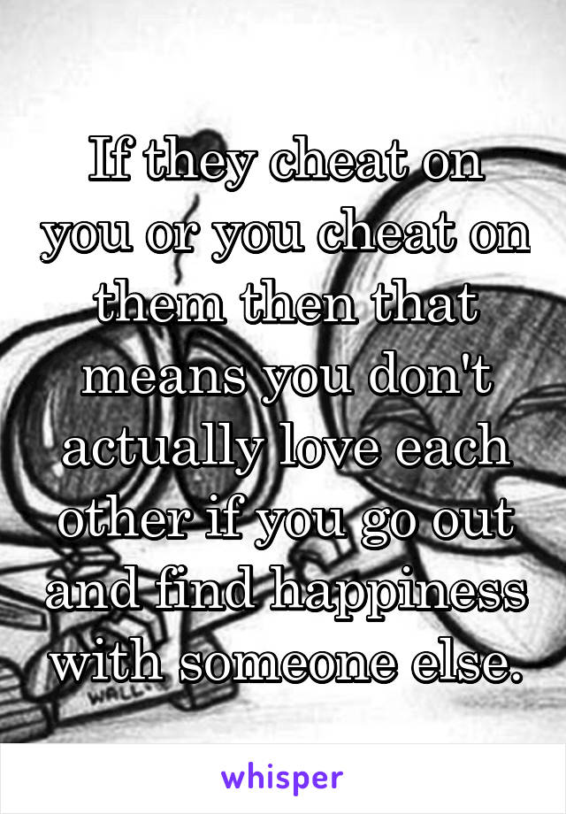 If they cheat on you or you cheat on them then that means you don't actually love each other if you go out and find happiness with someone else.